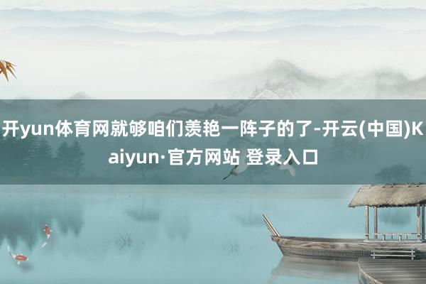 开yun体育网就够咱们羡艳一阵子的了-开云(中国)Kaiyun·官方网站 登录入口
