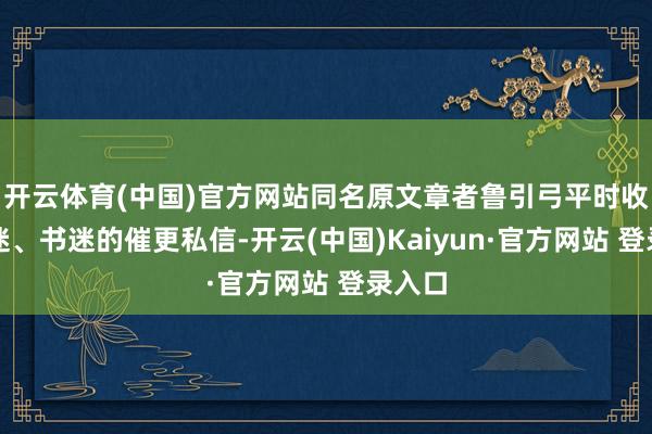 开云体育(中国)官方网站同名原文章者鲁引弓平时收到剧迷、书迷的催更私信-开云(中国)Kaiyun·官方网站 登录入口