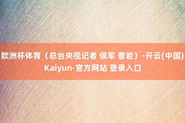 欧洲杯体育（总台央视记者 侯军 曹岩）-开云(中国)Kaiyun·官方网站 登录入口