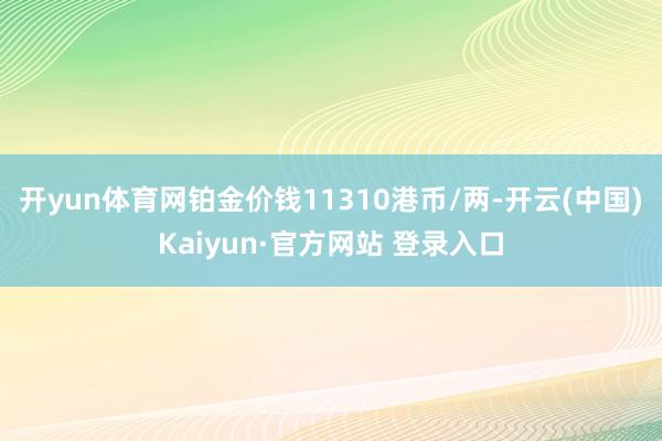 开yun体育网铂金价钱11310港币/两-开云(中国)Kaiyun·官方网站 登录入口