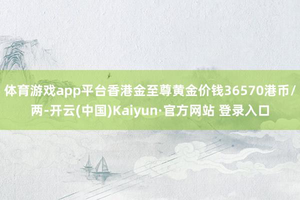 体育游戏app平台香港金至尊黄金价钱36570港币/两-开云(中国)Kaiyun·官方网站 登录入口