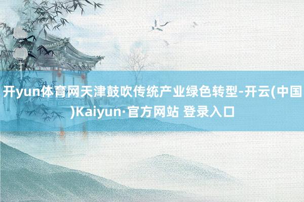 开yun体育网　　天津鼓吹传统产业绿色转型-开云(中国)Kaiyun·官方网站 登录入口