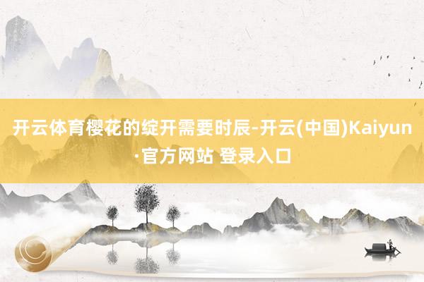 开云体育樱花的绽开需要时辰-开云(中国)Kaiyun·官方网站 登录入口