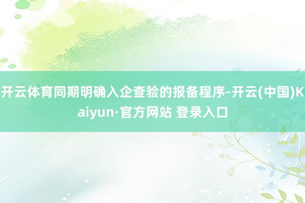 开云体育同期明确入企查验的报备程序-开云(中国)Kaiyun·官方网站 登录入口