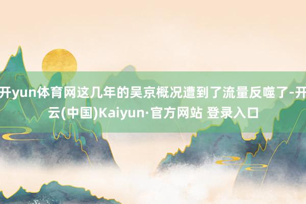 开yun体育网这几年的吴京概况遭到了流量反噬了-开云(中国)Kaiyun·官方网站 登录入口