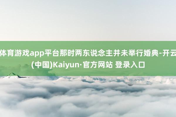 体育游戏app平台那时两东说念主并未举行婚典-开云(中国)Kaiyun·官方网站 登录入口