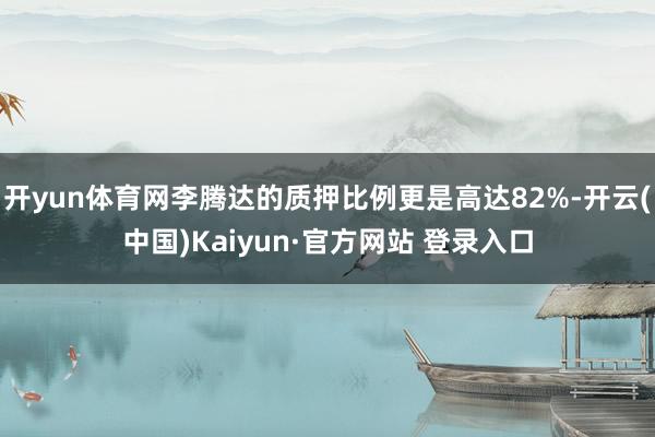 开yun体育网李腾达的质押比例更是高达82%-开云(中国)Kaiyun·官方网站 登录入口