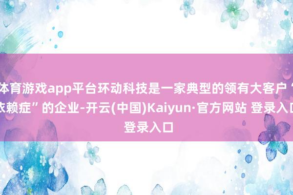 体育游戏app平台环动科技是一家典型的领有大客户“依赖症”的企业-开云(中国)Kaiyun·官方网站 登录入口