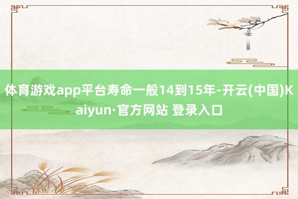 体育游戏app平台寿命一般14到15年-开云(中国)Kaiyun·官方网站 登录入口