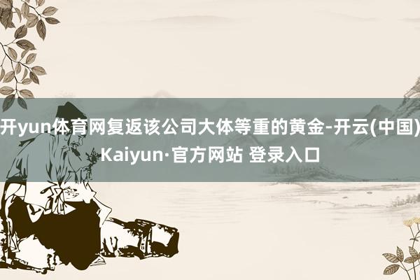 开yun体育网复返该公司大体等重的黄金-开云(中国)Kaiyun·官方网站 登录入口