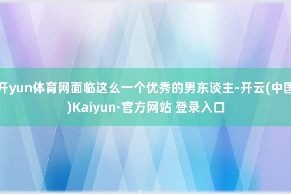 开yun体育网面临这么一个优秀的男东谈主-开云(中国)Kaiyun·官方网站 登录入口