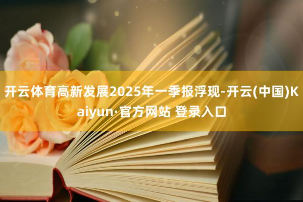 开云体育高新发展2025年一季报浮现-开云(中国)Kaiyun·官方网站 登录入口