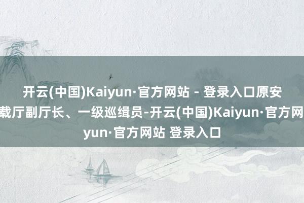 开云(中国)Kaiyun·官方网站 - 登录入口原安徽省交通运载厅副厅长、一级巡缉员-开云(中国)Kaiyun·官方网站 登录入口