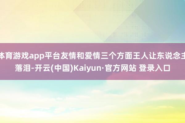 体育游戏app平台友情和爱情三个方面王人让东说念主落泪-开云(中国)Kaiyun·官方网站 登录入口