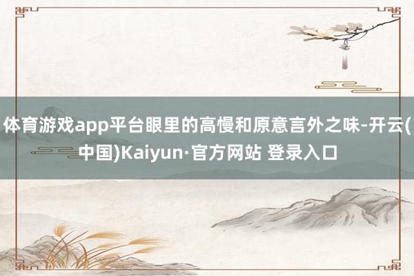 体育游戏app平台眼里的高慢和原意言外之味-开云(中国)Kaiyun·官方网站 登录入口