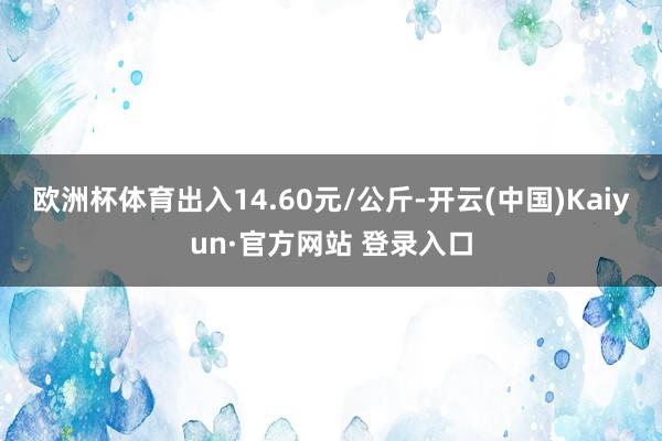 欧洲杯体育出入14.60元/公斤-开云(中国)Kaiyun·官方网站 登录入口
