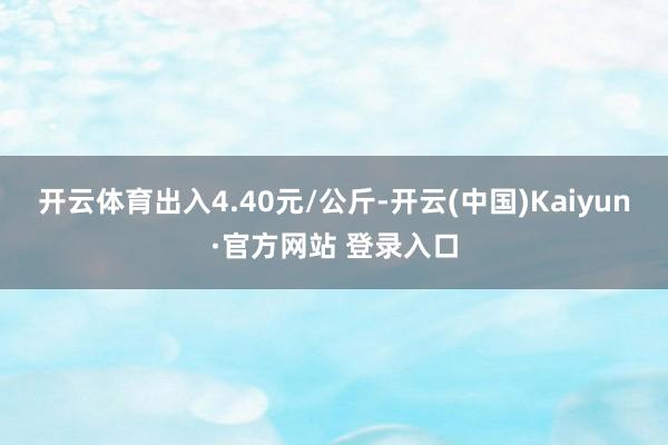 开云体育出入4.40元/公斤-开云(中国)Kaiyun·官方网站 登录入口