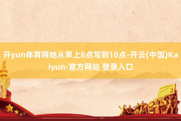 开yun体育网她从早上8点写到10点-开云(中国)Kaiyun·官方网站 登录入口