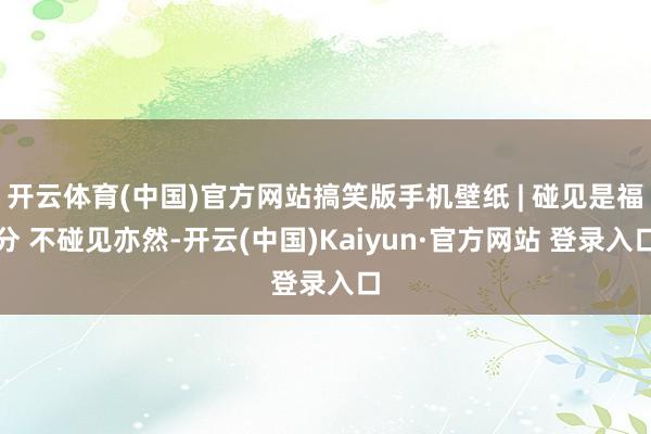 开云体育(中国)官方网站搞笑版手机壁纸 | 碰见是福分 不碰见亦然-开云(中国)Kaiyun·官方网站 登录入口