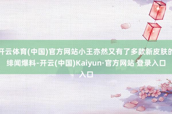 开云体育(中国)官方网站小王亦然又有了多款新皮肤的绯闻爆料-开云(中国)Kaiyun·官方网站 登录入口