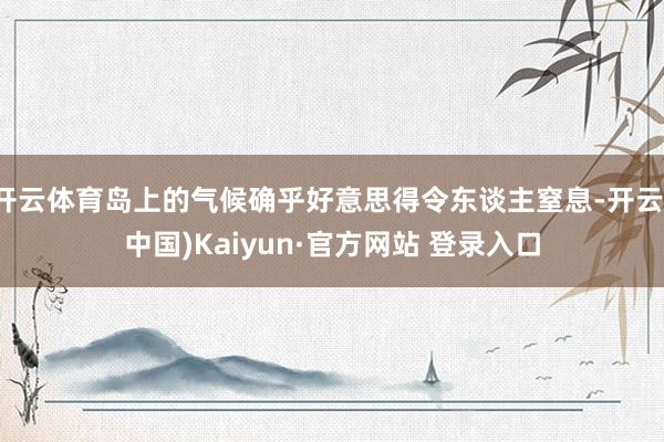 开云体育岛上的气候确乎好意思得令东谈主窒息-开云(中国)Kaiyun·官方网站 登录入口
