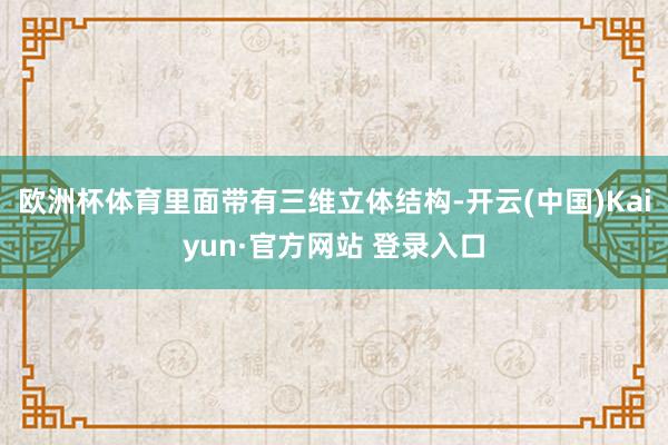 欧洲杯体育里面带有三维立体结构-开云(中国)Kaiyun·官方网站 登录入口