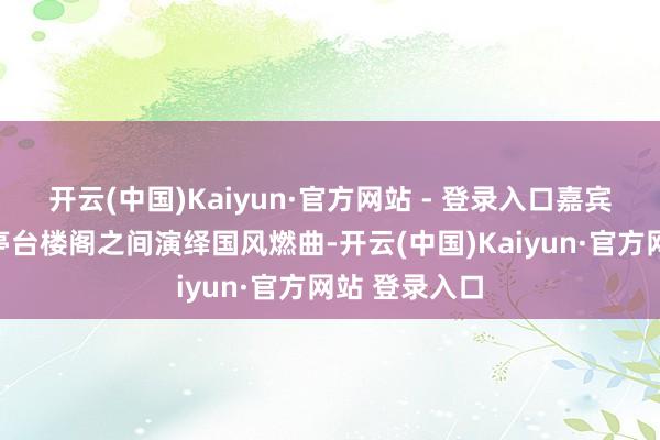 开云(中国)Kaiyun·官方网站 - 登录入口嘉宾艺东谈主在亭台楼阁之间演绎国风燃曲-开云(中国)Kaiyun·官方网站 登录入口