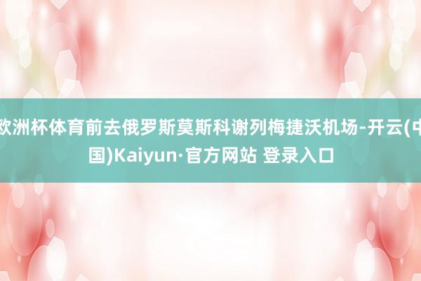 欧洲杯体育前去俄罗斯莫斯科谢列梅捷沃机场-开云(中国)Kaiyun·官方网站 登录入口