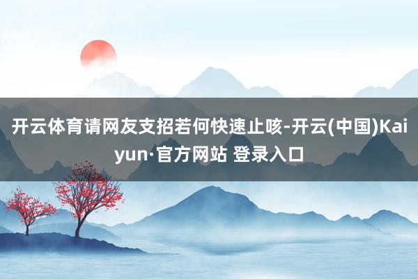 开云体育请网友支招若何快速止咳-开云(中国)Kaiyun·官方网站 登录入口