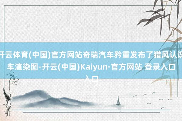 开云体育(中国)官方网站奇瑞汽车矜重发布了猎风认识车渲染图-开云(中国)Kaiyun·官方网站 登录入口