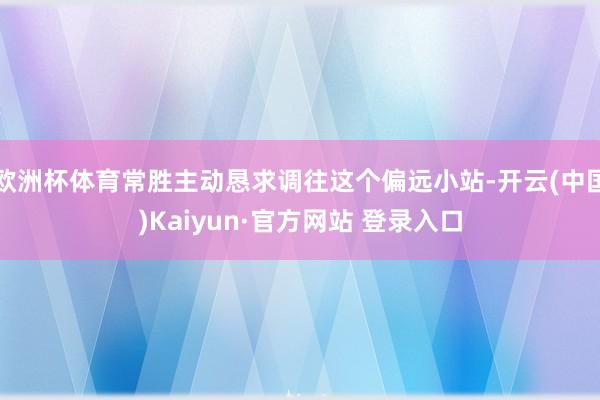 欧洲杯体育常胜主动恳求调往这个偏远小站-开云(中国)Kaiyun·官方网站 登录入口