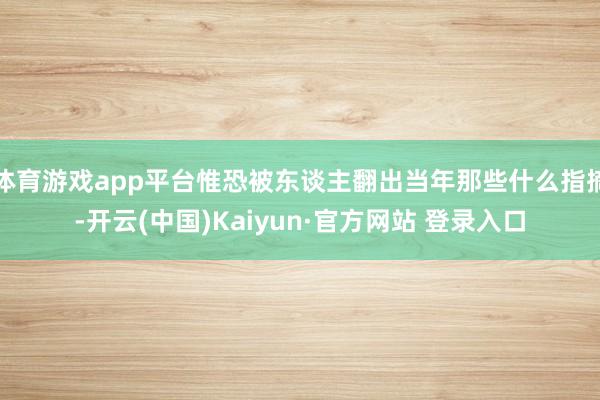 体育游戏app平台惟恐被东谈主翻出当年那些什么指摘-开云(中国)Kaiyun·官方网站 登录入口