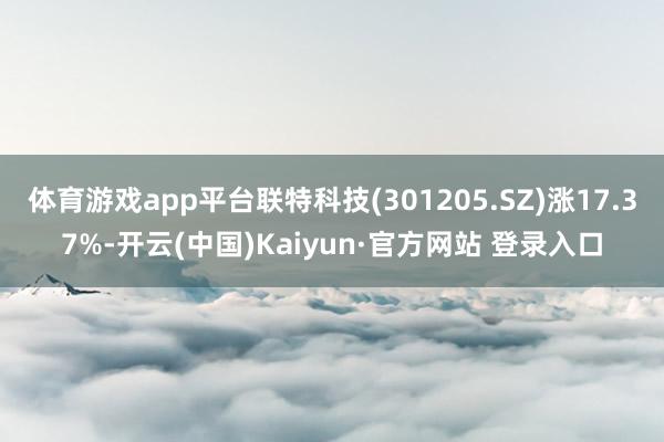 体育游戏app平台联特科技(301205.SZ)涨17.37%-开云(中国)Kaiyun·官方网站 登录入口