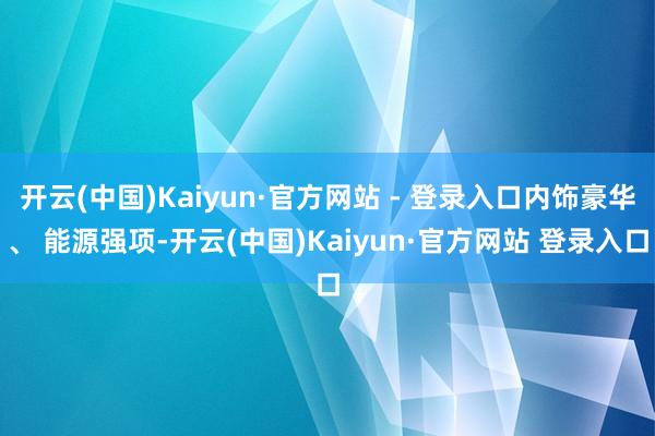 开云(中国)Kaiyun·官方网站 - 登录入口内饰豪华、 能源强项-开云(中国)Kaiyun·官方网站 登录入口