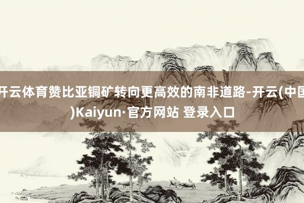 开云体育赞比亚铜矿转向更高效的南非道路-开云(中国)Kaiyun·官方网站 登录入口