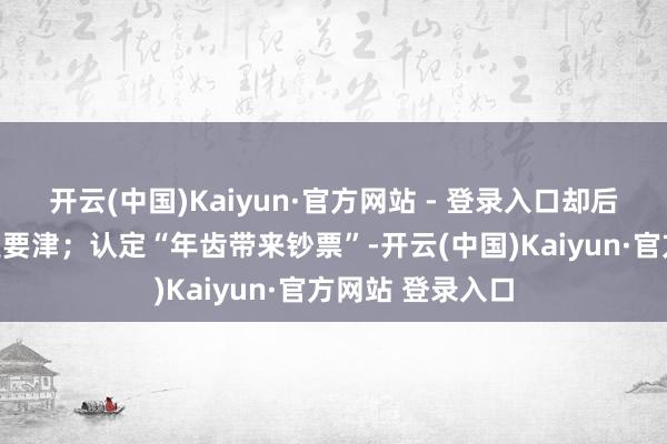 开云(中国)Kaiyun·官方网站 - 登录入口却后知后觉庆幸才是要津；认定“年齿带来钞票”-开云(中国)Kaiyun·官方网站 登录入口