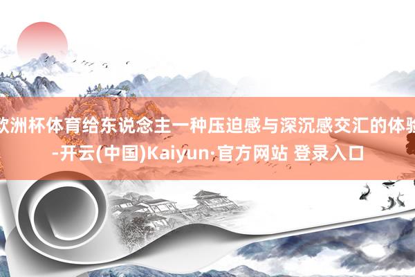 欧洲杯体育给东说念主一种压迫感与深沉感交汇的体验-开云(中国)Kaiyun·官方网站 登录入口
