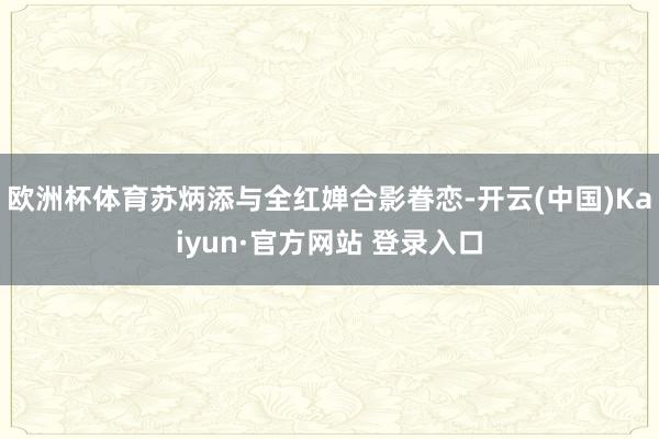 欧洲杯体育苏炳添与全红婵合影眷恋-开云(中国)Kaiyun·官方网站 登录入口