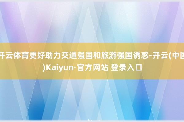 开云体育更好助力交通强国和旅游强国诱惑-开云(中国)Kaiyun·官方网站 登录入口