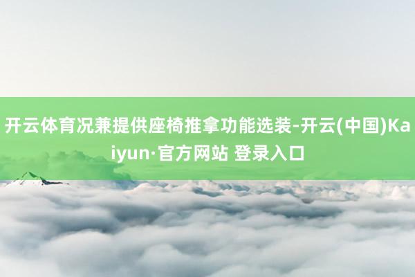开云体育况兼提供座椅推拿功能选装-开云(中国)Kaiyun·官方网站 登录入口