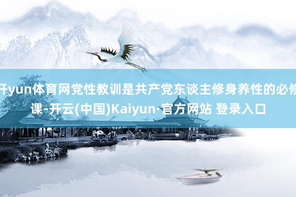 开yun体育网党性教训是共产党东谈主修身养性的必修课-开云(中国)Kaiyun·官方网站 登录入口