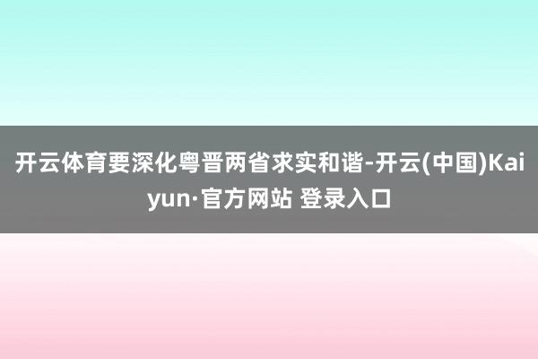开云体育要深化粤晋两省求实和谐-开云(中国)Kaiyun·官方网站 登录入口