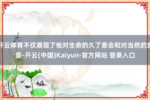 开云体育不仅展现了他对生命的久了意会和对当然的宠爱-开云(中国)Kaiyun·官方网站 登录入口