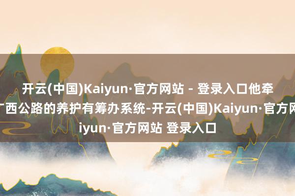 开云(中国)Kaiyun·官方网站 - 登录入口他牵头研发粉饰广西公路的养护有筹办系统-开云(中国)Kaiyun·官方网站 登录入口