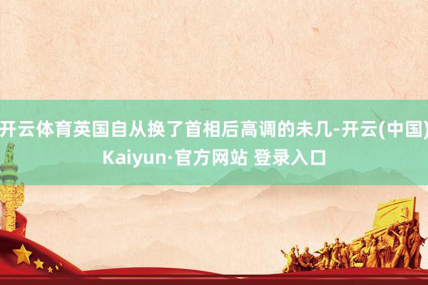 开云体育英国自从换了首相后高调的未几-开云(中国)Kaiyun·官方网站 登录入口