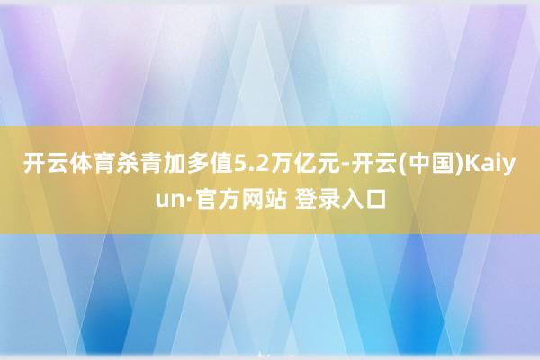 开云体育杀青加多值5.2万亿元-开云(中国)Kaiyun·官方网站 登录入口