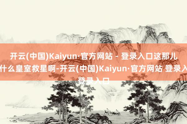 开云(中国)Kaiyun·官方网站 - 登录入口这那儿是什么皇室救星啊-开云(中国)Kaiyun·官方网站 登录入口