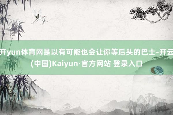 开yun体育网是以有可能也会让你等后头的巴士-开云(中国)Kaiyun·官方网站 登录入口