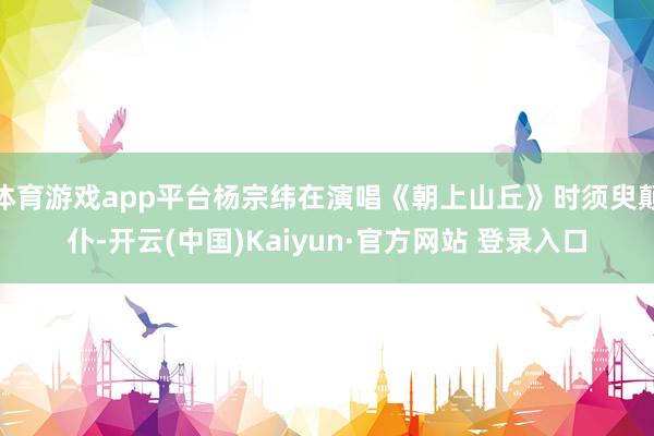 体育游戏app平台杨宗纬在演唱《朝上山丘》时须臾颠仆-开云(中国)Kaiyun·官方网站 登录入口