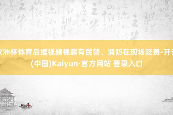 欧洲杯体育后续视频裸露有民警、消防在现场贬责-开云(中国)Kaiyun·官方网站 登录入口